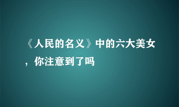 《人民的名义》中的六大美女,你注意到了吗