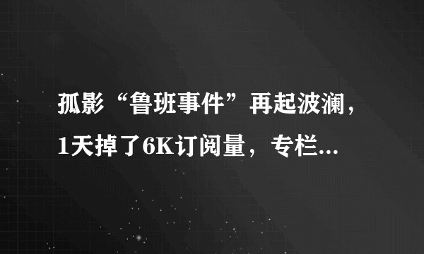 孤影“鲁班事件”再起波澜，1天掉了6K订阅量，专栏被爆破到停更