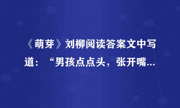 《萌芽》刘柳阅读答案文中写道：“男孩点点头，张开嘴，还想说些什么，但什么也没说就跑回屋子。”你认为这个男孩此时还想说些什么呢？ 本文在描写男孩和女孩的语言、动作和表情时，使用的语言完全相同。作者这样描写是为了突出什么？ 有急用啊！请大家认真呀！