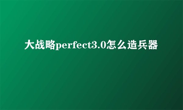 大战略perfect3.0怎么造兵器