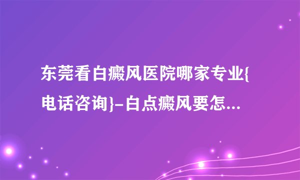 东莞看白癜风医院哪家专业{电话咨询}-白点癜风要怎么样治疗