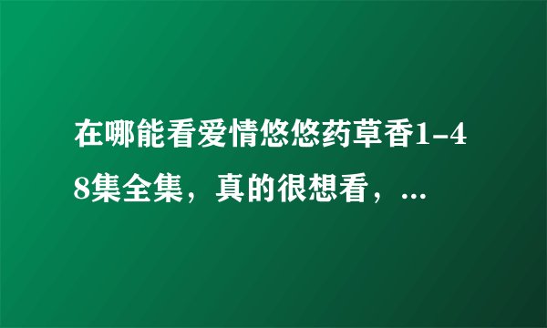 在哪能看爱情悠悠药草香1-48集全集，真的很想看，请告诉我能真正看的到网站，骗人的就不要回答了，谢谢