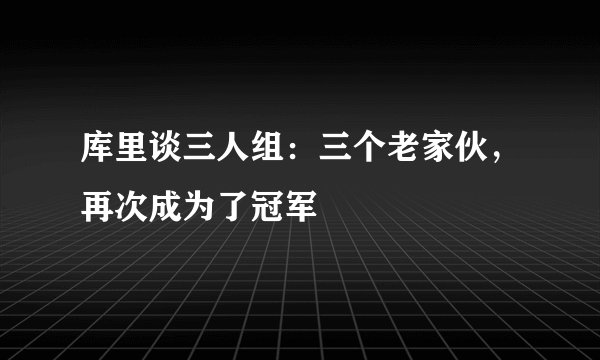 库里谈三人组:三个老家伙,再次成为了冠军