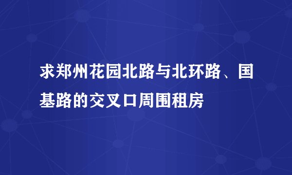 求郑州花园北路与北环路、国基路的交叉口周围租房