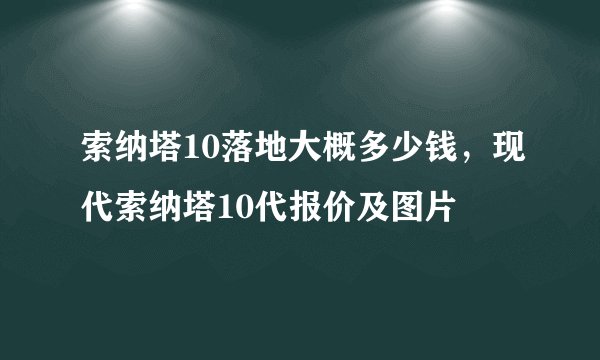 索纳塔10落地大概多少钱，现代索纳塔10代报价及图片