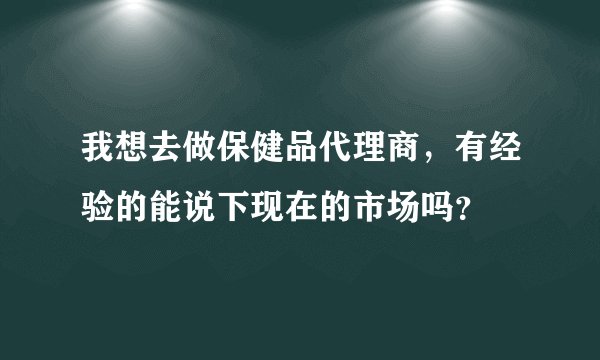 我想去做保健品代理商，有经验的能说下现在的市场吗？