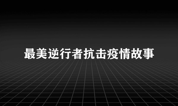 最美逆行者抗击疫情故事