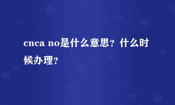 cnca no是什么意思？什么时候办理？