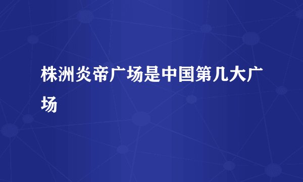 株洲炎帝广场是中国第几大广场