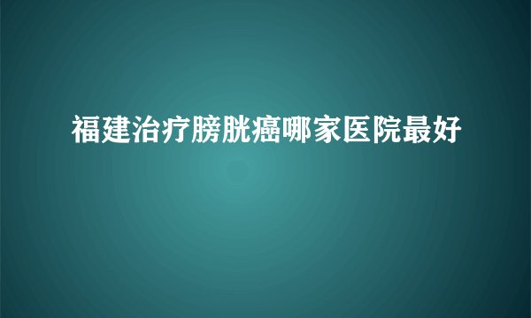 福建治疗膀胱癌哪家医院最好