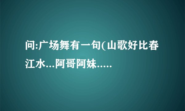 问:广场舞有一句(山歌好比春江水...阿哥阿妹...成双成对..).出自哪首歌?歌名叫什么?