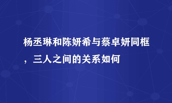 杨丞琳和陈妍希与蔡卓妍同框，三人之间的关系如何