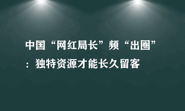 中国“网红局长”频“出圈”：独特资源才能长久留客