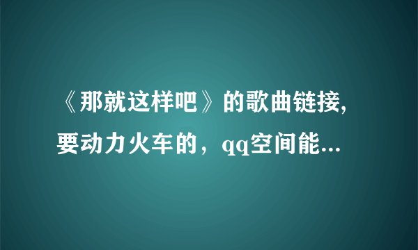 《那就这样吧》的歌曲链接,要动力火车的,qq空间能用,谢谢