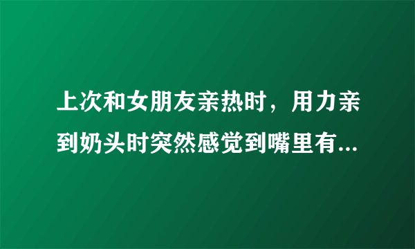 上次和女朋友亲热时，用力亲到奶头时突然感觉到嘴里有...