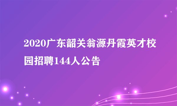 2020广东韶关翁源丹霞英才校园招聘144人公告