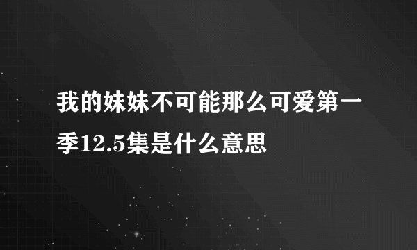 我的妹妹不可能那么可爱第一季12.5集是什么意思