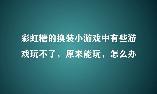 彩虹糖的换装小游戏中有些游戏玩不了，原来能玩，怎么办