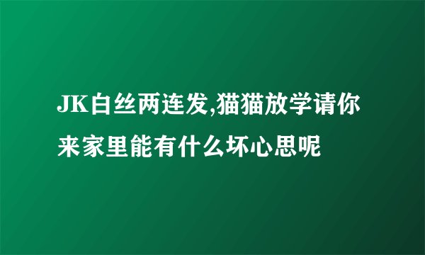 JK白丝两连发,猫猫放学请你来家里能有什么坏心思呢