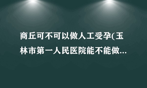 商丘可不可以做人工受孕(玉林市第一人民医院能不能做试管婴儿)