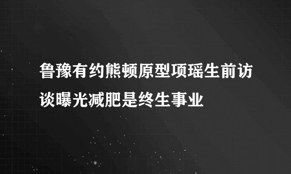 鲁豫有约熊顿原型项瑶生前访谈曝光减肥是终生事业