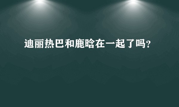 迪丽热巴和鹿晗在一起了吗?