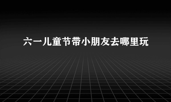 六一儿童节带小朋友去哪里玩