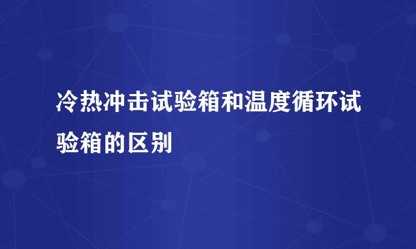 冷热冲击试验箱和温度循环试验箱的区别