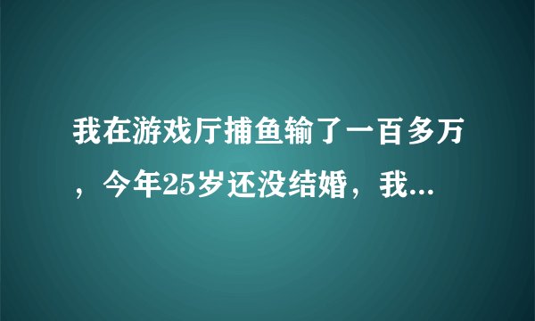 我在游戏厅捕鱼输了一百多万,今年25岁还没结婚,我想走出这场阴霾的阴影,可怎么就走不出来,不想下床