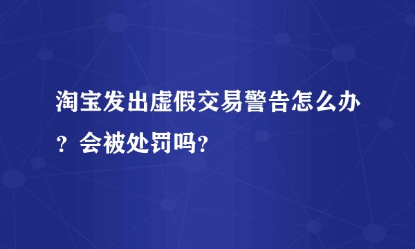 淘宝发出虚假交易警告怎么办？会被处罚吗？
