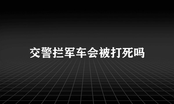 交警拦军车会被打死吗