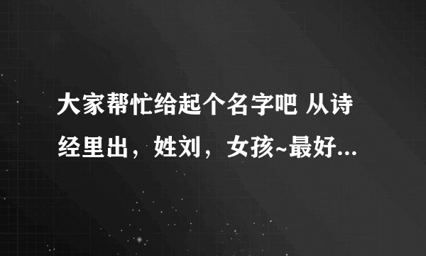 大家帮忙给起个名字吧 从诗经里出，姓刘，女孩~最好把姓概况进字词里，谢谢啦！