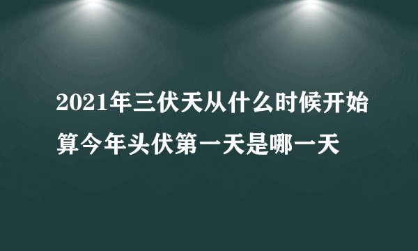 2021年三伏天从什么时候开始算今年头伏第一天是哪一天