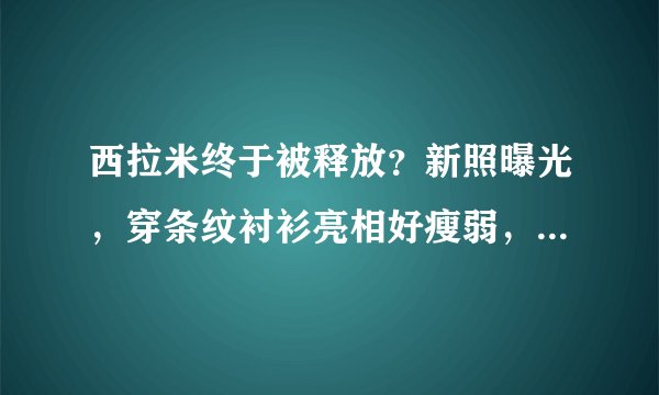 西拉米终于被释放?新照曝光,穿条纹衬衫亮相好瘦弱,苏提达慌了