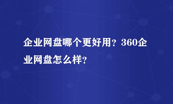企业网盘哪个更好用?360企业网盘怎么样?