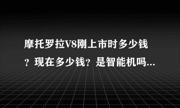 摩托罗拉V8刚上市时多少钱?现在多少钱?是智能机吗?好用吗