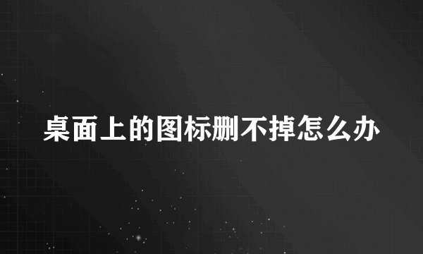 桌面上的图标删不掉怎么办