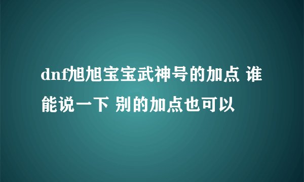 dnf旭旭宝宝武神号的加点 谁能说一下 别的加点也可以
