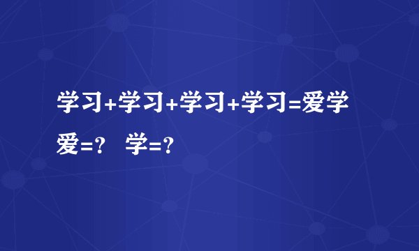 学习+学习+学习+学习=爱学 爱=？ 学=？