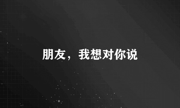 朋友，我想对你说