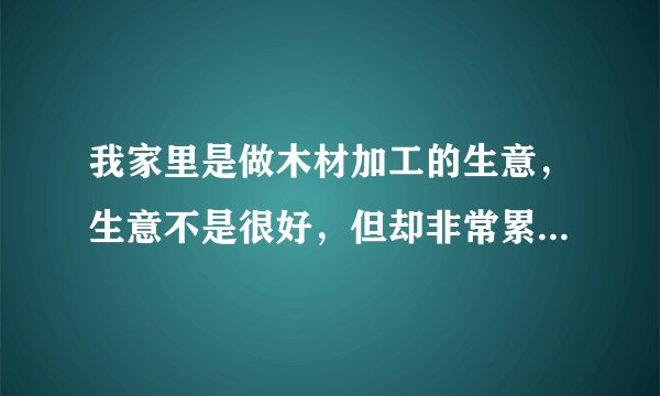 我家里是做木材加工的生意，生意不是很好，但却非常累，我父亲是个脾气暴躁的人，基本上两三天就会因为某