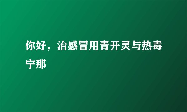 你好，治感冒用青开灵与热毒宁那