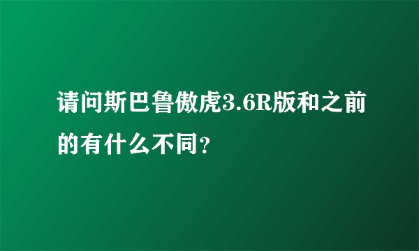 请问斯巴鲁傲虎3.6R版和之前的有什么不同？