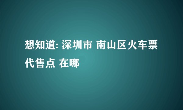 想知道: 深圳市 南山区火车票代售点 在哪