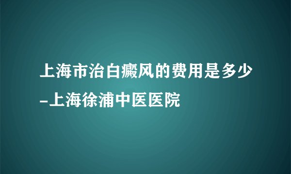 上海市治白癜风的费用是多少-上海徐浦中医医院