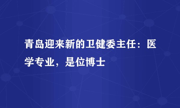 青岛迎来新的卫健委主任：医学专业，是位博士