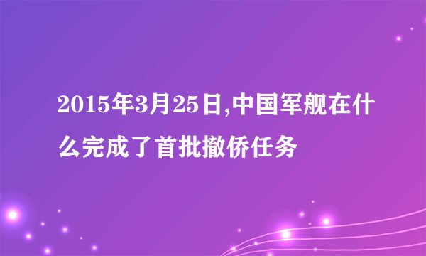 2015年3月25日,中国军舰在什么完成了首批撤侨任务