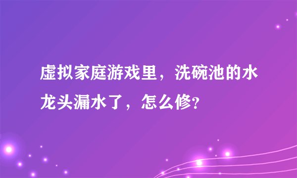 虚拟家庭游戏里，洗碗池的水龙头漏水了，怎么修？