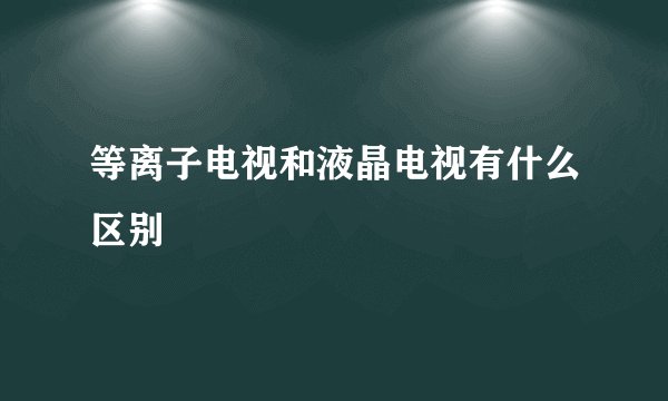 等离子电视和液晶电视有什么区别