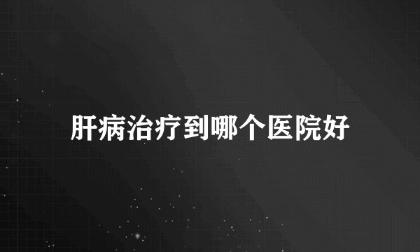 肝病治疗到哪个医院好